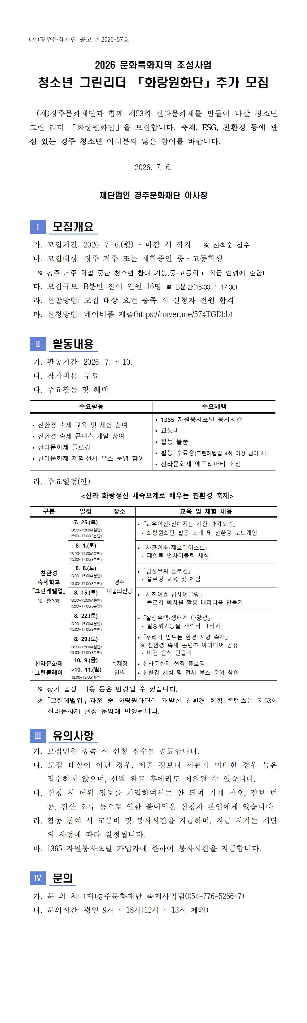 (재)경주문화재단 공고 제2026-57호  - 2026 문화특화지역 조성사업 - 청소년 그린리더 「화랑원화단」추가 모집    (재)경주문화재단과 함께 제53회 신라문화제를 만들어 나갈 청소년 그린 리더 「화랑원화단」을 모집합니다. 축제, ESG, 친환경 등에 관심 있는 경주 청소년 여러분의 많은 참여를 바랍니다.  2026. 7. 6.  재단법인 경주문화재단 이사장   Ⅰ   모집개요   가. 모집기간: 2026. 7. 6.(월) ~ 마감 시 까지   ※ 선착순 접수  나. 모집대상: 경주 거주 또는 재학중인 중·고등학생   ※ 경주 거주 학업 중단 청소년 참여 가능(중·고등학교 학급 연령에 준함)   다. 모집규모: B분반 잔여 인원 16명 ※ B분반(15:00 ~ 17:00)    라. 선발방법: 모집 대상 요건 충족 시 신청자 전원 합격  마. 신청방법: 네이버폼 제출(https://naver.me/574TGDbb)   Ⅱ   활동내용   가. 활동기간: 2026. 7. ~ 10.  나. 참가비용: 무료  다. 주요활동 및 혜택  주요활동 주요혜택 • 친환경 축제 교육 및 체험 참여 • 친환경 축제 콘텐츠 개발 참여 • 신라문화제 플로깅    • 신라문화제 체험·전시 부스 운영 참여 • 1365 자원봉사포털 봉사시간 • 교통비 • 활동 물품 • 활동 수료증(그린레벨업 4회 이상 참여 시) • 신라문화제 애프터파티 초청   라. 주요일정(안)              <신라 화랑정신 세속오계로 배우는 친환경 축제>  구분 일정 장소 교육 및 체험 내용 친환경 축제학교 「그린레벨업」 ※ 총6회 7. 25.(토)  13:00~15:00(A분반) 15:00~17:00(B분반) 경주 예술의전당 • 「교우이신-친해지는 시간 가져보기」   - 화랑원화단 활동 소개 및 친환경 보드게임 8. 1.(토)  13:00~15:00(A분반) 15:00~17:00(B분반) • 「사군이충-제로웨이스트」   - 폐의류 업사이클링 체험 8. 8.(토) 13:00~15:00(A분반) 15:00~17:00(B분반)  • 「임전무퇴-플로깅」   - 플로깅 교육 및 체험 8. 15.(토)  13:00~15:00(A분반) 15:00~17:00(B분반) • 「사친이효-업사이클링」   - 플로깅 폐자원 활용 테라리움 만들기  8. 22.(토)  13:00~15:00(A분반) 15:00~17:00(B분반) • 「살생유택-생태계 다양성」   - 멸종위기동물 캐릭터 그리기  8. 29.(토)  13:00~15:00(A분반) 15:00~17:00(B분반) • 「우리가 만드는 환경 지향 축제」  ※ 친환경 축제 콘텐츠 아이디어 공유   - 비건 음식 만들기  신라문화제 「그린플레이」 10. 9.(금) ~10. 11.(일) 13:00~18:00(예정) 축제장 일원 • 신라문화제 현장 플로깅 • 친환경 체험 및 전시 부스 운영 참여    ※ 상기 일정, 내용 등은 변경될 수 있습니다.   ※「그린레벨업」과정 중 화랑원화단이 개발한 친환경 체험 콘텐츠는 제53회 신라문화제 현장 운영에 반영됩니다.   Ⅲ   유의사항   가. 모집인원 충족 시 신청 접수를 종료합니다.   나. 모집 대상이 아닌 경우, 제출 정보나 서류가 미비한 경우 등은 접수하지 않으며, 선발 완료 후에라도 제외될 수 있습니다.   다. 신청 시 허위 정보를 기입하여서는 안 되며 기재 착오, 정보 변동, 전산 오류 등으로 인한 불이익은 신청자 본인에게 있습니다.  라. 활동 참여 시 교통비 및 봉사시간을 지급하며, 지급 시기는 재단의 사정에 따라 결정됩니다.  마. 1365 자원봉사포털 가입자에 한하여 봉사시간을 지급합니다.   Ⅳ   문의   가. 문 의 처: (재)경주문화재단 축제사업팀(054-776-5266~7)  나. 문의시간: 평일 9시 ~ 18시(12시 ~ 13시 제외)